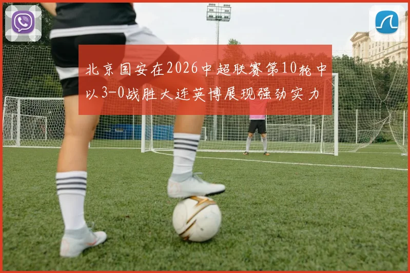 北京国安在2026中超联赛第10轮中以3-0战胜大连英博展现强劲实力