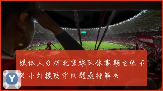 媒体人分析北京球队休赛期合练不足小外援防守问题亟待解决