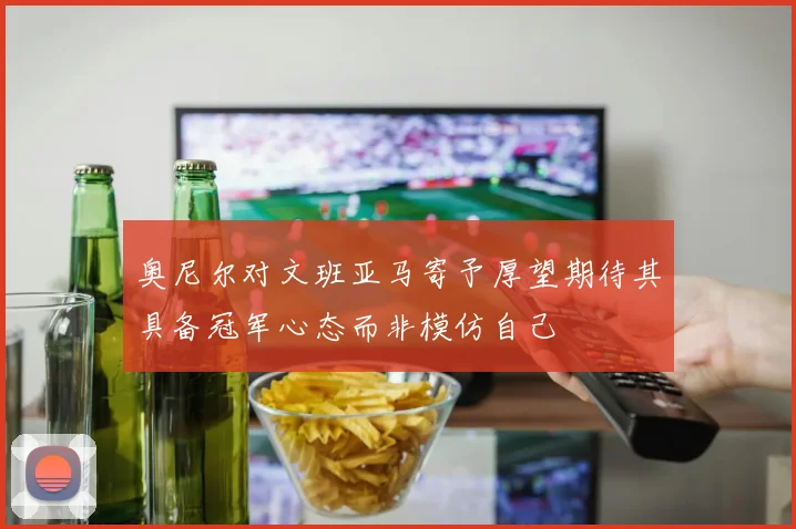 奥尼尔对文班亚马寄予厚望期待其具备冠军心态而非模仿自己