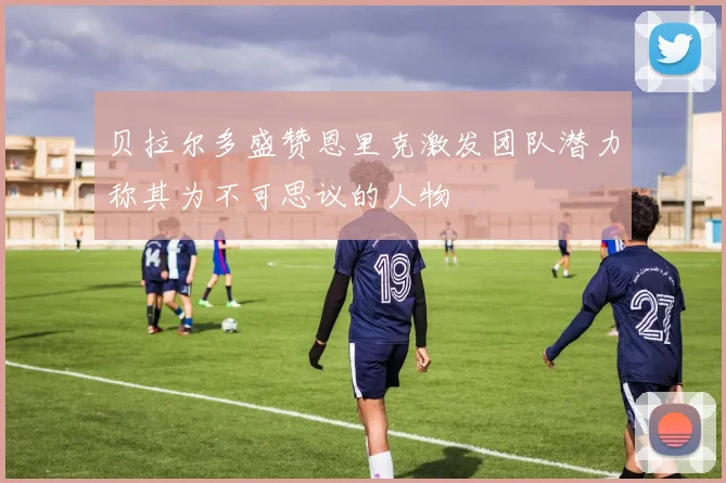贝拉尔多盛赞恩里克激发团队潜力称其为不可思议的人物