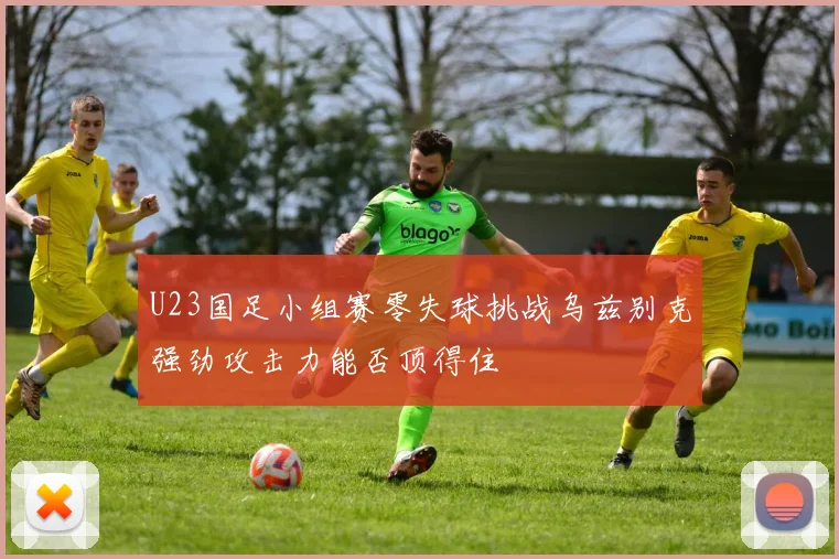 U23国足小组赛零失球挑战乌兹别克强劲攻击力能否顶得住