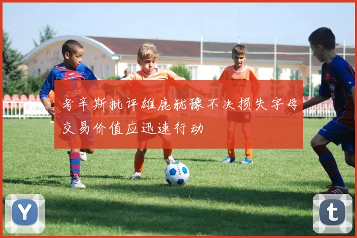 考辛斯批评雄鹿犹豫不决损失字母交易价值应迅速行动