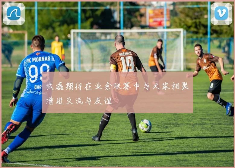 武磊期待在业余联赛中与大家相聚增进交流与友谊