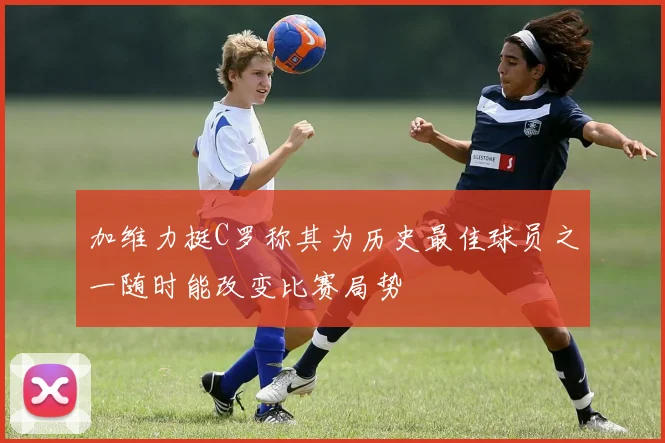 加维力挺C罗称其为历史最佳球员之一随时能改变比赛局势