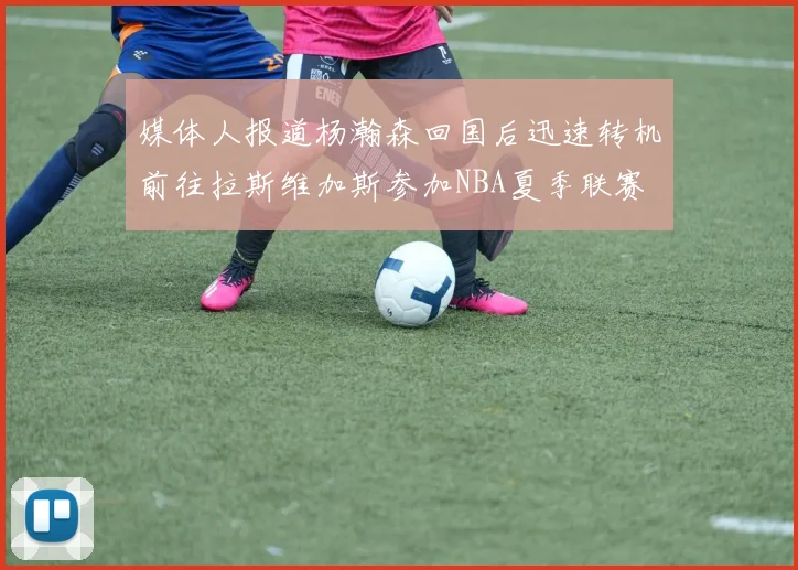 媒体人报道杨瀚森回国后迅速转机前往拉斯维加斯参加NBA夏季联赛