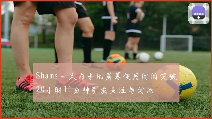 Shams一天内手机屏幕使用时间突破20小时11分钟引发关注与讨论