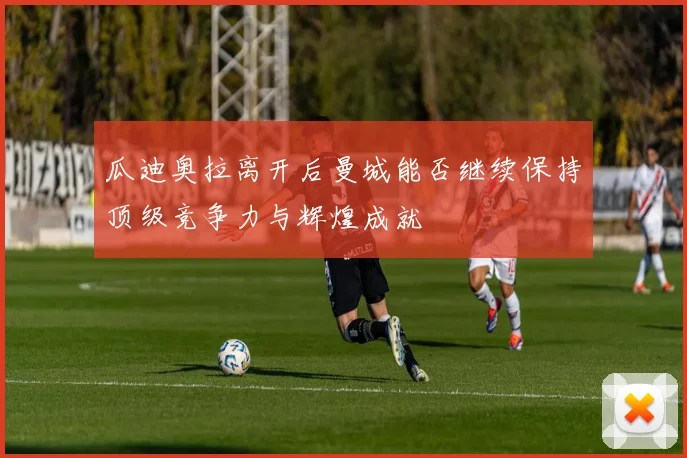 瓜迪奥拉离开后曼城能否继续保持顶级竞争力与辉煌成就