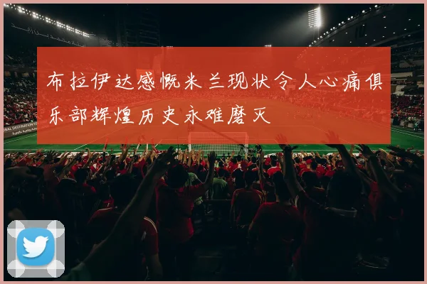 布拉伊达感慨米兰现状令人心痛俱乐部辉煌历史永难磨灭