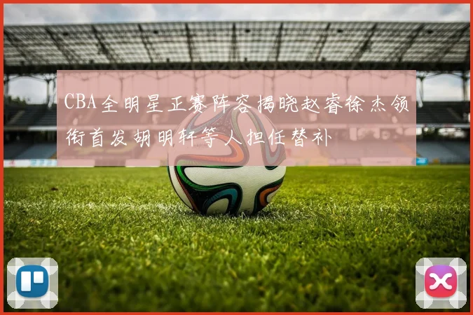 CBA全明星正赛阵容揭晓赵睿徐杰领衔首发胡明轩等人担任替补