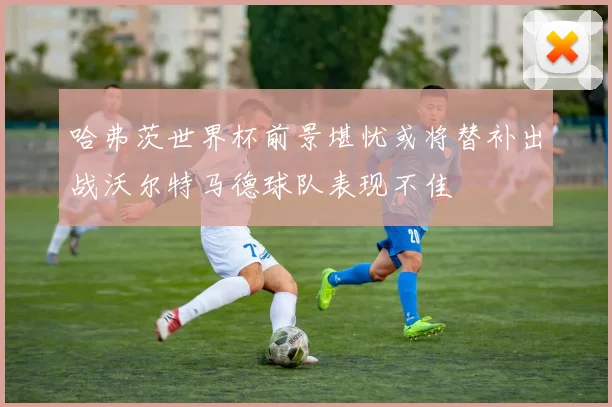 哈弗茨世界杯前景堪忧或将替补出战沃尔特马德球队表现不佳