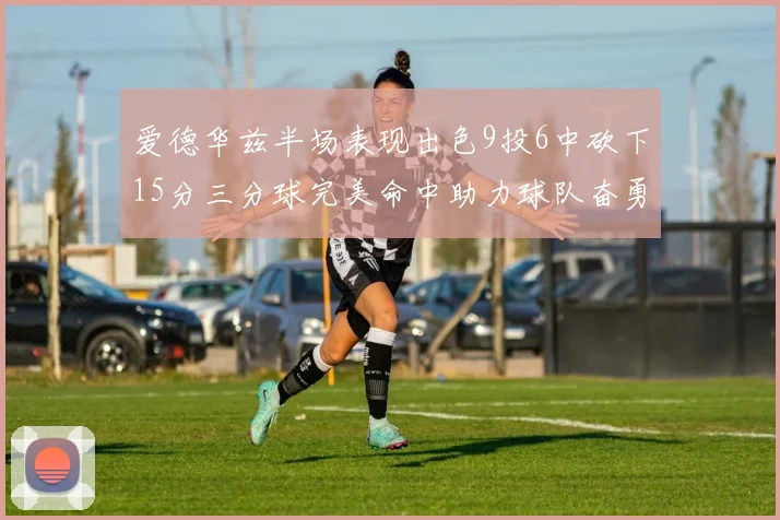 爱德华兹半场表现出色9投6中砍下15分三分球完美命中助力球队奋勇争先
