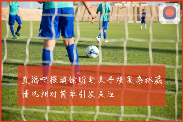 直播吧报道徐昕赴美手续复杂林葳情况相对简单引发关注