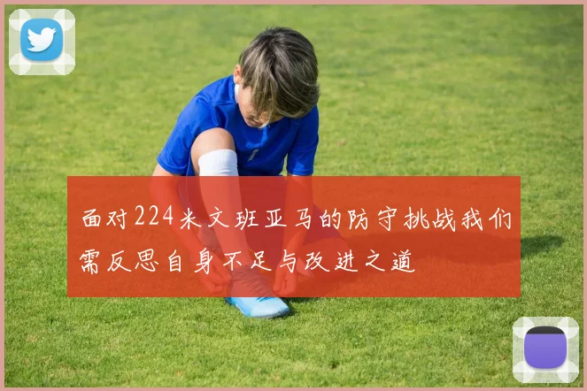 面对224米文班亚马的防守挑战我们需反思自身不足与改进之道