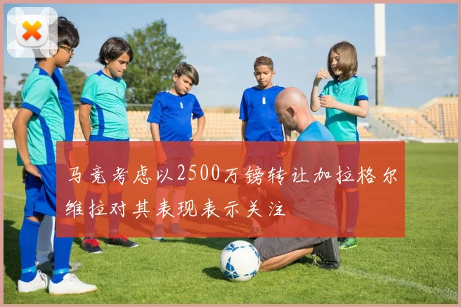 马竞考虑以2500万镑转让加拉格尔维拉对其表现表示关注