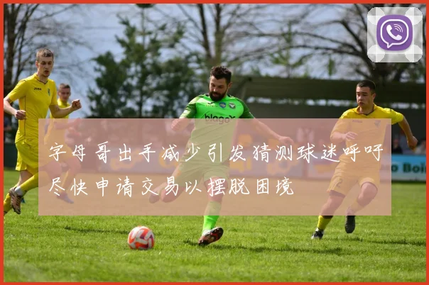 字母哥出手减少引发猜测球迷呼吁尽快申请交易以摆脱困境