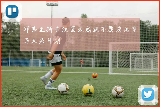 邓弗里斯专注国米成就不愿谈论皇马未来计划