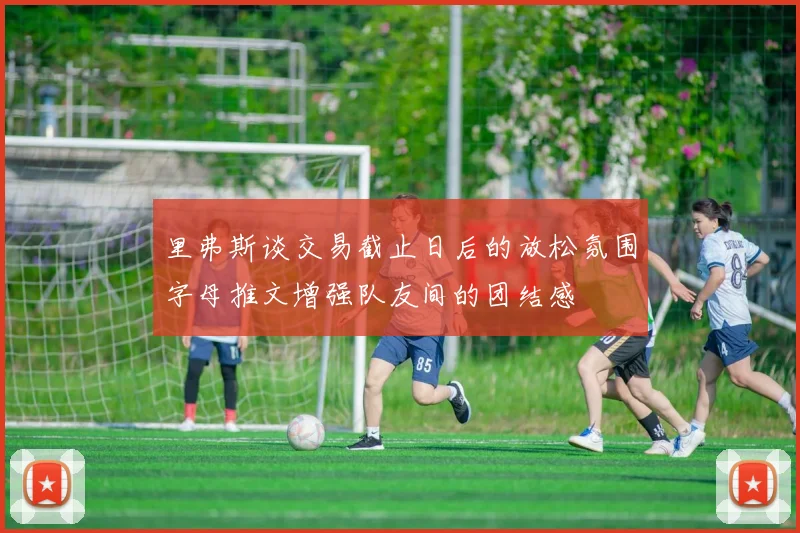 里弗斯谈交易截止日后的放松氛围字母推文增强队友间的团结感