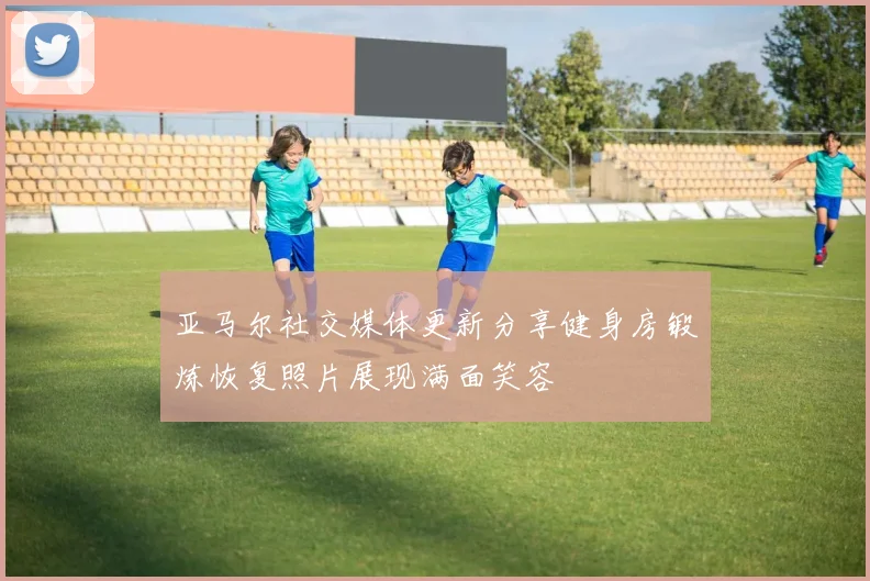 亚马尔社交媒体更新分享健身房锻炼恢复照片展现满面笑容