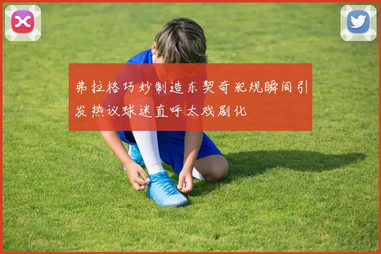 弗拉格巧妙制造东契奇犯规瞬间引发热议球迷直呼太戏剧化