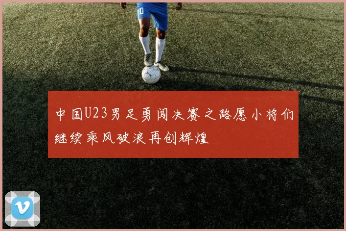 中国U23男足勇闯决赛之路愿小将们继续乘风破浪再创辉煌