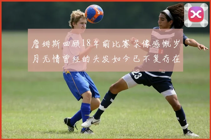 詹姆斯回顾18年前比赛录像感慨岁月无情曾经的头发如今已不复存在