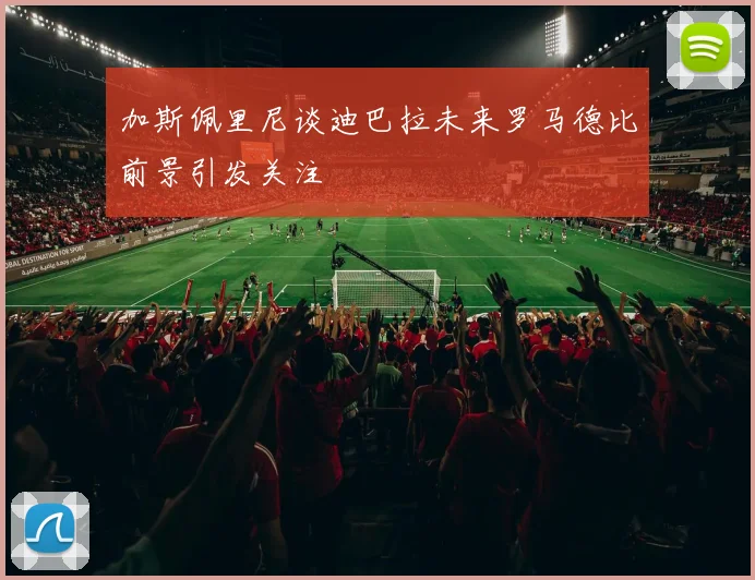 加斯佩里尼谈迪巴拉未来罗马德比前景引发关注