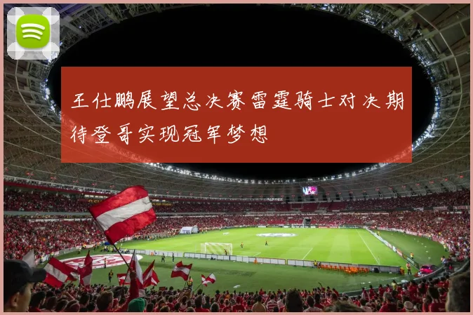 王仕鹏展望总决赛雷霆骑士对决期待登哥实现冠军梦想