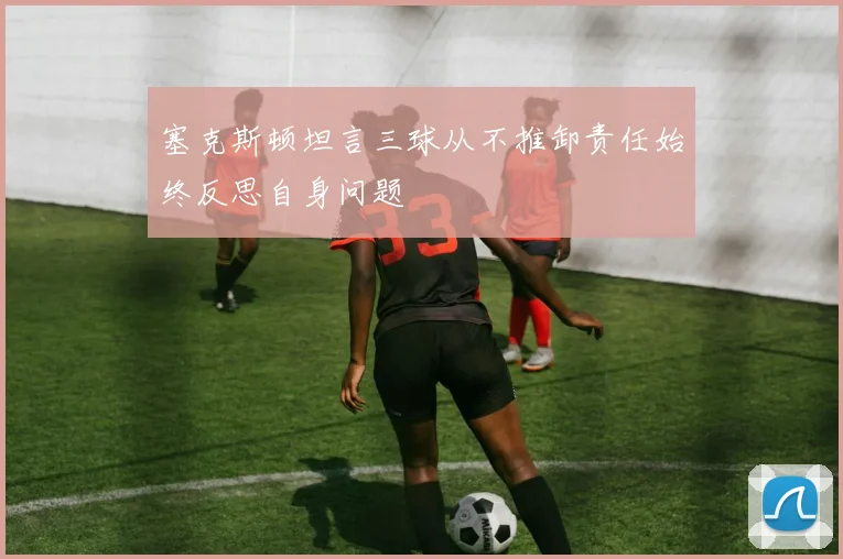 塞克斯顿坦言三球从不推卸责任始终反思自身问题