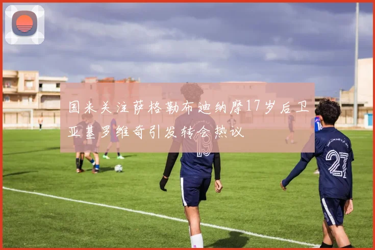 国米关注萨格勒布迪纳摩17岁后卫亚基罗维奇引发转会热议