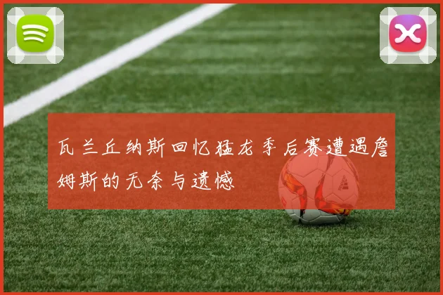 瓦兰丘纳斯回忆猛龙季后赛遭遇詹姆斯的无奈与遗憾