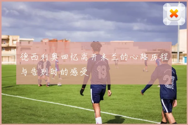 德西利奥回忆离开米兰的心路历程与告别时的感受