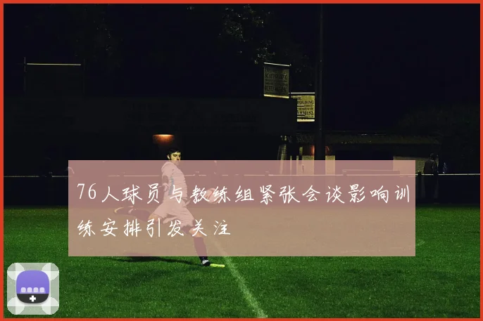 76人球员与教练组紧张会谈影响训练安排引发关注