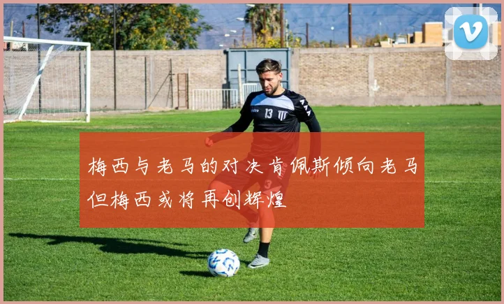 梅西与老马的对决肯佩斯倾向老马但梅西或将再创辉煌